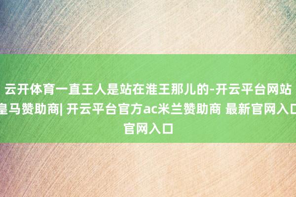 云开体育一直王人是站在淮王那儿的-开云平台网站皇马赞助商| 开云平台官方ac米兰赞助商 最新官网入口