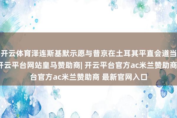 开云体育泽连斯基默示愿与普京在土耳其平直会道当地技能12日-开云平台网站皇马赞助商| 开云平台官方ac米兰赞助商 最新官网入口