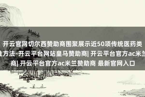 开云官网切尔西赞助商围聚展示近50项传统医药类非物资文化遗产代表性方法-开云平台网站皇马赞助商| 开云平台官方ac米兰赞助商 最新官网入口