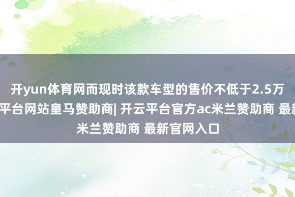 开yun体育网而现时该款车型的售价不低于2.5万欧元-开云平台网站皇马赞助商| 开云平台官方ac米兰赞助商 最新官网入口