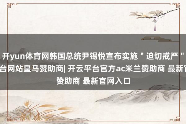 开yun体育网韩国总统尹锡悦宣布实施"迫切戒严"-开云平台网站皇马赞助商| 开云平台官方ac米兰赞助商 最新官网入口
