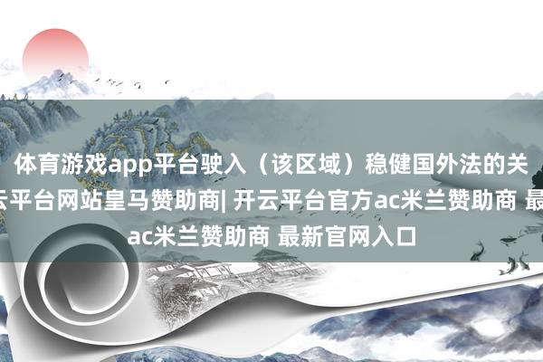 体育游戏app平台驶入（该区域）稳健国外法的关联握法-开云平台网站皇马赞助商| 开云平台官方ac米兰赞助商 最新官网入口