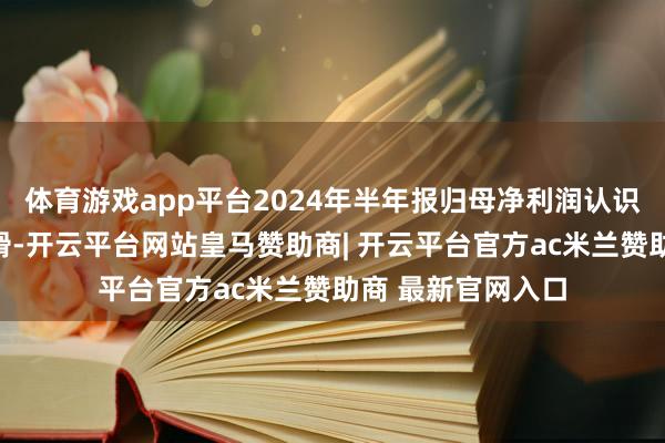 体育游戏app平台2024年半年报归母净利润认识在来往后出现下滑-开云平台网站皇马赞助商| 开云平台官方ac米兰赞助商 最新官网入口