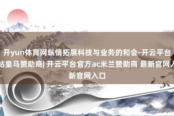 开yun体育网纵情拓展科技与业务的和会-开云平台网站皇马赞助商| 开云平台官方ac米兰赞助商 最新官网入口