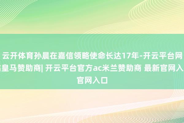 云开体育孙晨在嘉信领略使命长达17年-开云平台网站皇马赞助商| 开云平台官方ac米兰赞助商 最新官网入口