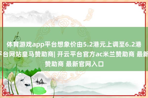 体育游戏app平台想象价由5.2港元上调至6.2港元-开云平台网站皇马赞助商| 开云平台官方ac米兰赞助商 最新官网入口