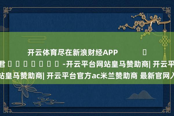 开云体育尽在新浪财经APP            						累赘剪辑：卢昱君 							-开云平台网站皇马赞助商| 开云平台官方ac米兰赞助商 最新官网入口