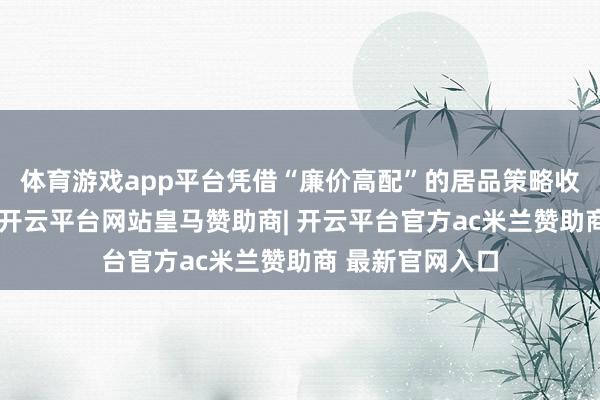 体育游戏app平台凭借“廉价高配”的居品策略收割了无数用户-开云平台网站皇马赞助商| 开云平台官方ac米兰赞助商 最新官网入口