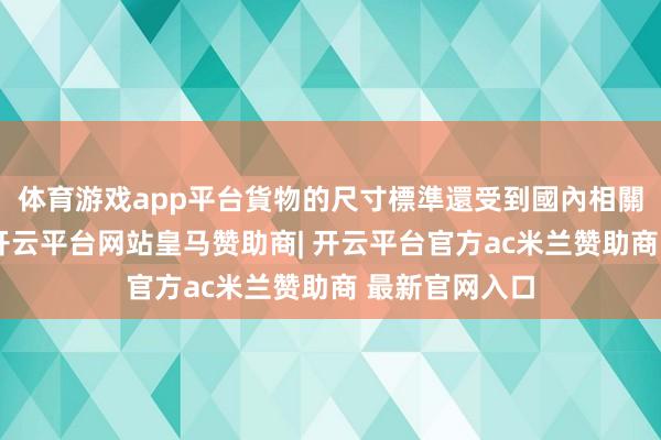 体育游戏app平台貨物的尺寸標準還受到國內相關法規的約束-开云平台网站皇马赞助商| 开云平台官方ac米兰赞助商 最新官网入口