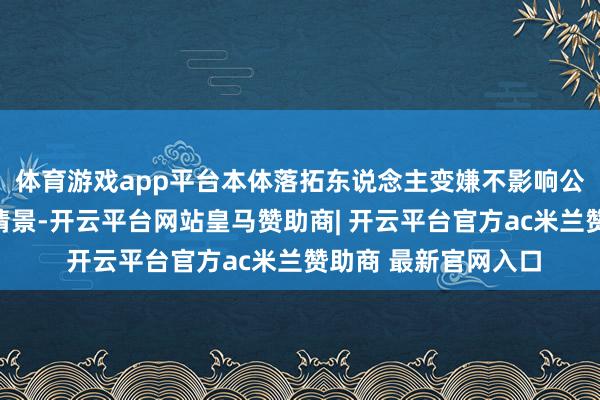 体育游戏app平台本体落拓东说念主变嫌不影响公司主商业务和财务情景-开云平台网站皇马赞助商| 开云平台官方ac米兰赞助商 最新官网入口
