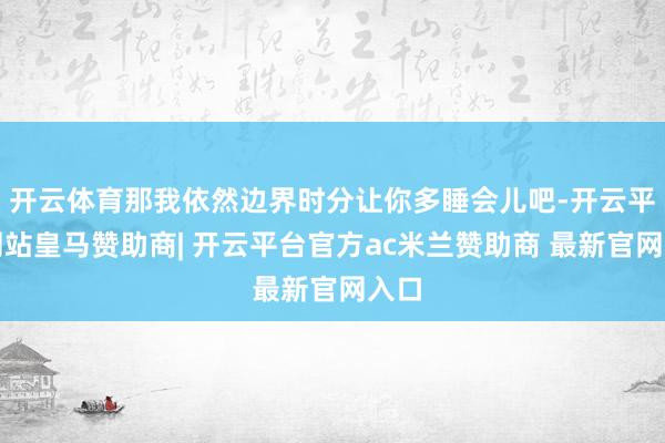 开云体育那我依然边界时分让你多睡会儿吧-开云平台网站皇马赞助商| 开云平台官方ac米兰赞助商 最新官网入口