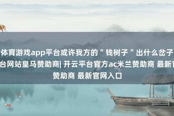 体育游戏app平台或许我方的＂钱树子＂出什么岔子-开云平台网站皇马赞助商| 开云平台官方ac米兰赞助商 最新官网入口
