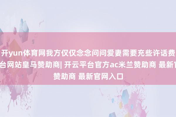 开yun体育网我方仅仅念念问问爱妻需要充些许话费-开云平台网站皇马赞助商| 开云平台官方ac米兰赞助商 最新官网入口