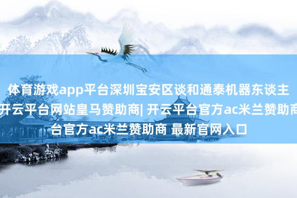 体育游戏app平台深圳宝安区谈和通泰机器东谈主有限公司成就-开云平台网站皇马赞助商| 开云平台官方ac米兰赞助商 最新官网入口