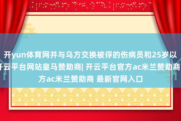 开yun体育网并与乌方交换被俘的伤病员和25岁以下东谈主员-开云平台网站皇马赞助商| 开云平台官方ac米兰赞助商 最新官网入口