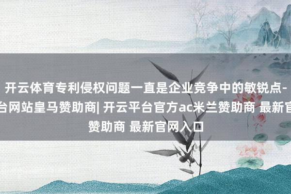 开云体育专利侵权问题一直是企业竞争中的敏锐点-开云平台网站皇马赞助商| 开云平台官方ac米兰赞助商 最新官网入口