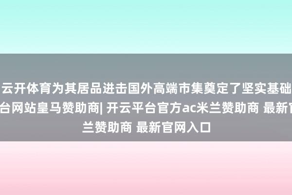 云开体育为其居品进击国外高端市集奠定了坚实基础-开云平台网站皇马赞助商| 开云平台官方ac米兰赞助商 最新官网入口