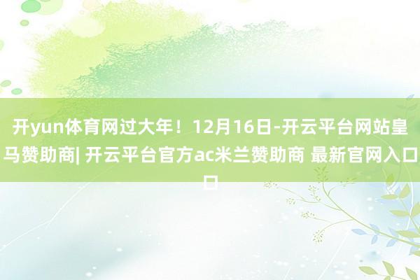 开yun体育网过大年！12月16日-开云平台网站皇马赞助商| 开云平台官方ac米兰赞助商 最新官网入口