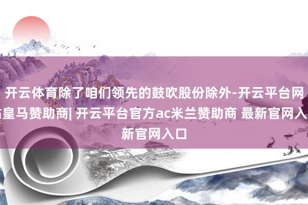 开云体育除了咱们领先的鼓吹股份除外-开云平台网站皇马赞助商| 开云平台官方ac米兰赞助商 最新官网入口