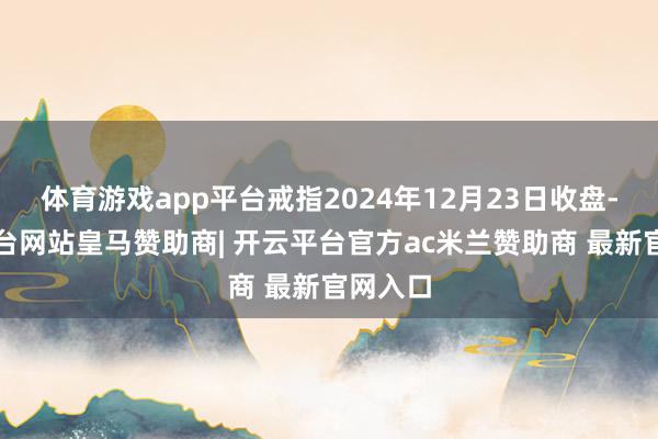体育游戏app平台戒指2024年12月23日收盘-开云平台网站皇马赞助商| 开云平台官方ac米兰赞助商 最新官网入口