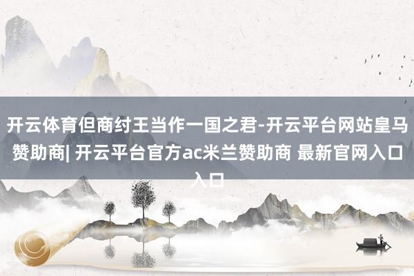 开云体育但商纣王当作一国之君-开云平台网站皇马赞助商| 开云平台官方ac米兰赞助商 最新官网入口