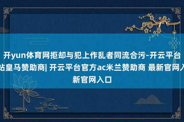 开yun体育网拒却与犯上作乱者同流合污-开云平台网站皇马赞助商| 开云平台官方ac米兰赞助商 最新官网入口