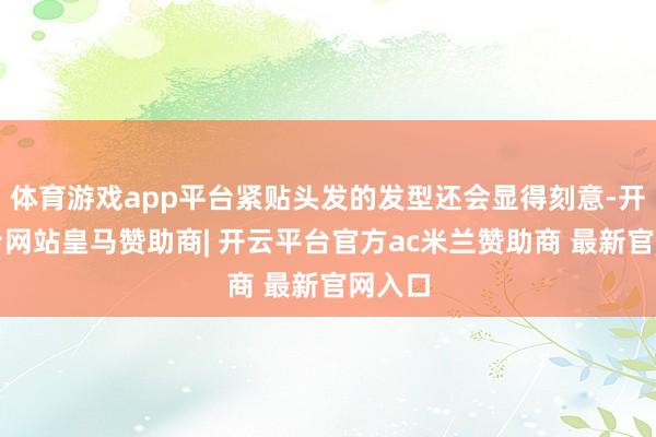 体育游戏app平台紧贴头发的发型还会显得刻意-开云平台网站皇马赞助商| 开云平台官方ac米兰赞助商 最新官网入口