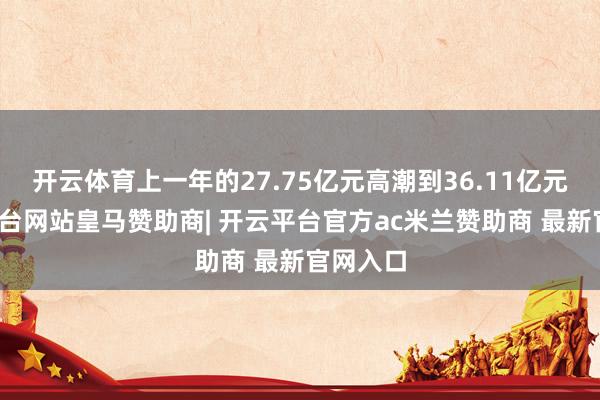 开云体育上一年的27.75亿元高潮到36.11亿元-开云平台网站皇马赞助商| 开云平台官方ac米兰赞助商 最新官网入口