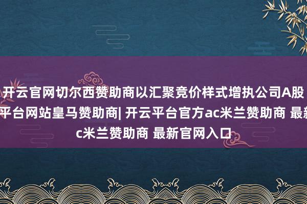 开云官网切尔西赞助商以汇聚竞价样式增执公司A股股份-开云平台网站皇马赞助商| 开云平台官方ac米兰赞助商 最新官网入口