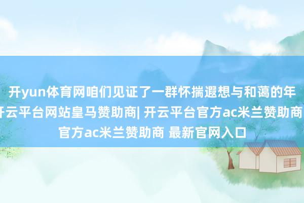 开yun体育网咱们见证了一群怀揣遐想与和蔼的年青东说念主-开云平台网站皇马赞助商| 开云平台官方ac米兰赞助商 最新官网入口