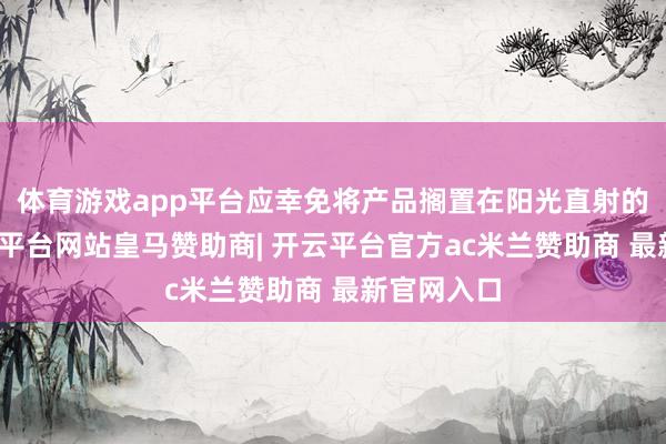 体育游戏app平台应幸免将产品搁置在阳光直射的位置-开云平台网站皇马赞助商| 开云平台官方ac米兰赞助商 最新官网入口