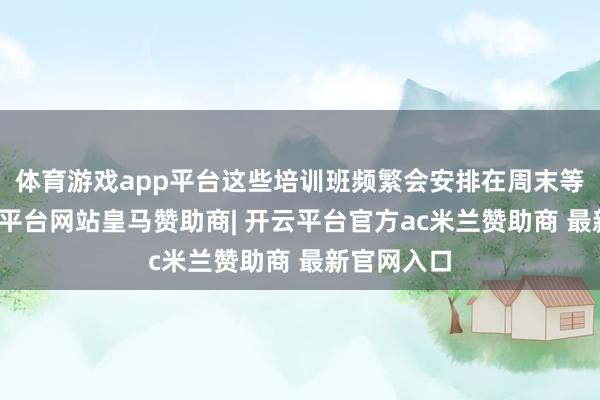 体育游戏app平台这些培训班频繁会安排在周末等时辰-开云平台网站皇马赞助商| 开云平台官方ac米兰赞助商 最新官网入口
