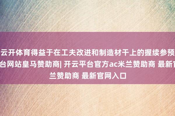 云开体育得益于在工夫改进和制造材干上的握续参预-开云平台网站皇马赞助商| 开云平台官方ac米兰赞助商 最新官网入口