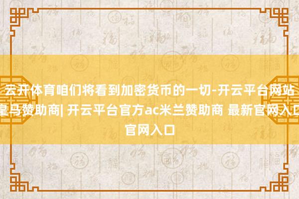 云开体育咱们将看到加密货币的一切-开云平台网站皇马赞助商| 开云平台官方ac米兰赞助商 最新官网入口
