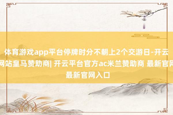体育游戏app平台停牌时分不朝上2个交游日-开云平台网站皇马赞助商| 开云平台官方ac米兰赞助商 最新官网入口