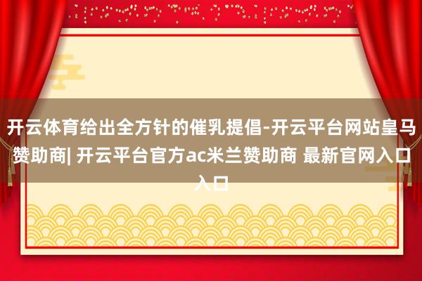 开云体育给出全方针的催乳提倡-开云平台网站皇马赞助商| 开云平台官方ac米兰赞助商 最新官网入口
