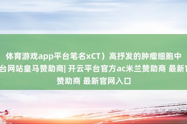 体育游戏app平台笔名xCT)高抒发的肿瘤细胞中-开云平台网站皇马赞助商| 开云平台官方ac米兰赞助商 最新官网入口