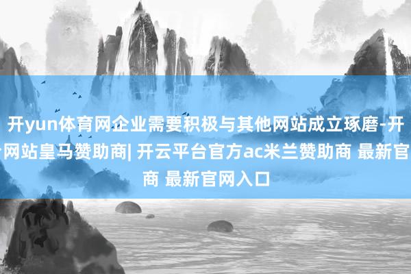 开yun体育网企业需要积极与其他网站成立琢磨-开云平台网站皇马赞助商| 开云平台官方ac米兰赞助商 最新官网入口