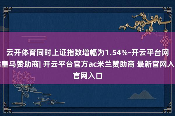 云开体育同时上证指数增幅为1.54%-开云平台网站皇马赞助商| 开云平台官方ac米兰赞助商 最新官网入口