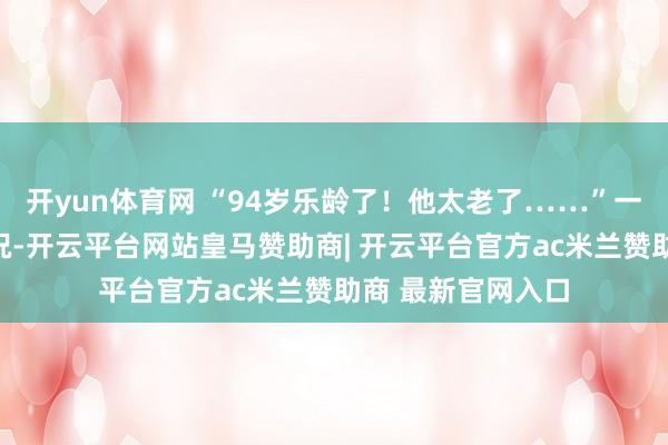 开yun体育网 “94岁乐龄了！他太老了……”一直还处于懵的景况-开云平台网站皇马赞助商| 开云平台官方ac米兰赞助商 最新官网入口