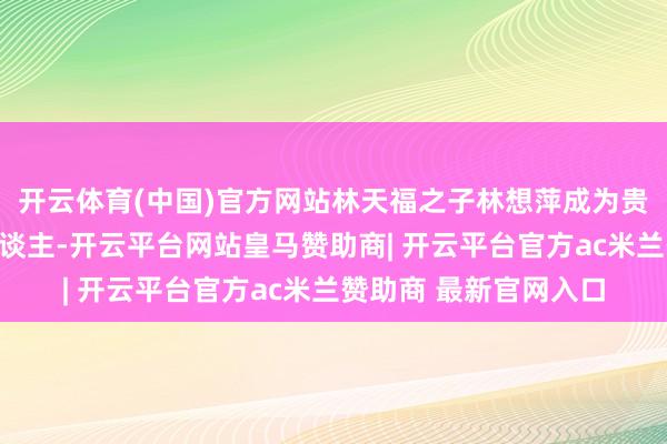 开云体育(中国)官方网站林天福之子林想萍成为贵东谈主鸟新任掌门东谈主-开云平台网站皇马赞助商| 开云平台官方ac米兰赞助商 最新官网入口