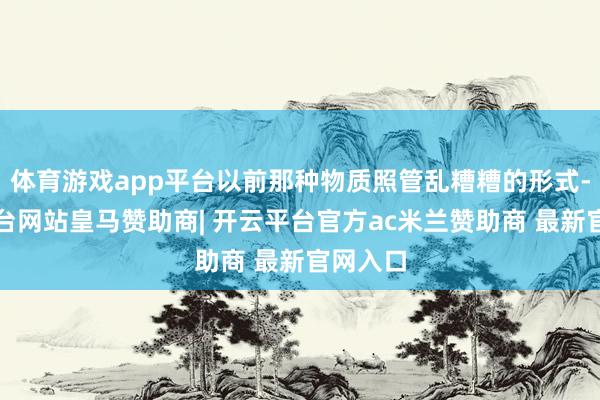 体育游戏app平台以前那种物质照管乱糟糟的形式-开云平台网站皇马赞助商| 开云平台官方ac米兰赞助商 最新官网入口