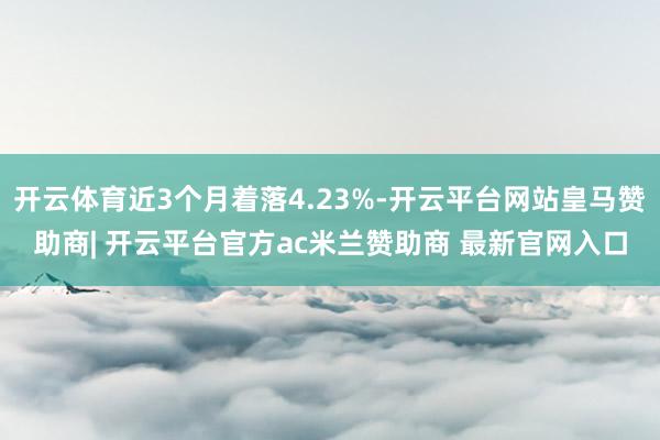 开云体育近3个月着落4.23%-开云平台网站皇马赞助商| 开云平台官方ac米兰赞助商 最新官网入口