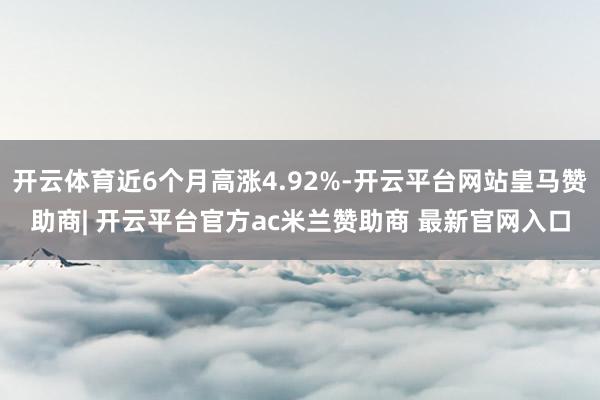 开云体育近6个月高涨4.92%-开云平台网站皇马赞助商| 开云平台官方ac米兰赞助商 最新官网入口