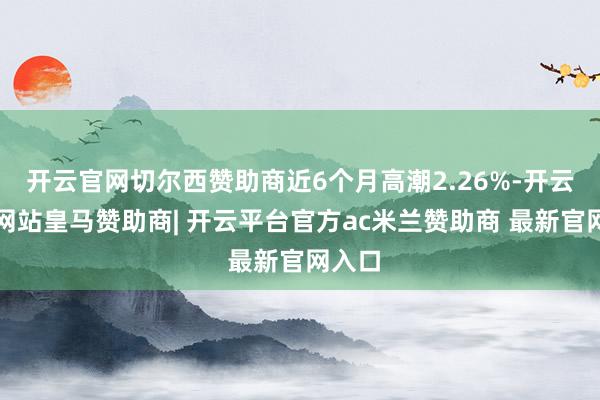开云官网切尔西赞助商近6个月高潮2.26%-开云平台网站皇马赞助商| 开云平台官方ac米兰赞助商 最新官网入口