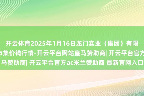 开云体育2025年1月16日龙门实业(集团)有限公司西三街农副水家具市集价钱行情-开云平台网站皇马赞助商| 开云平台官方ac米兰赞助商 最新官网入口