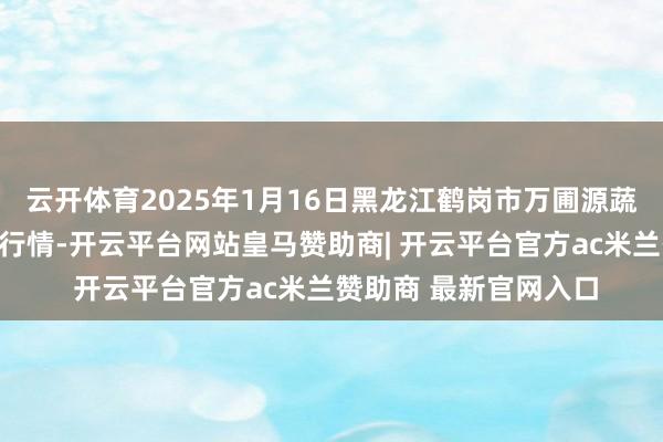 云开体育2025年1月16日黑龙江鹤岗市万圃源蔬菜有限职守公司价钱行情-开云平台网站皇马赞助商| 开云平台官方ac米兰赞助商 最新官网入口