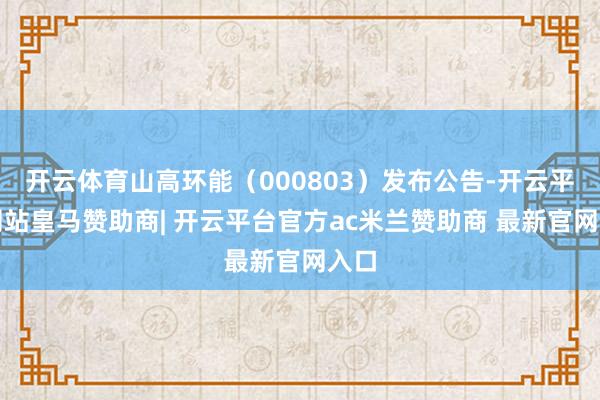 开云体育山高环能(000803)发布公告-开云平台网站皇马赞助商| 开云平台官方ac米兰赞助商 最新官网入口
