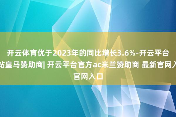 开云体育优于2023年的同比增长3.6%-开云平台网站皇马赞助商| 开云平台官方ac米兰赞助商 最新官网入口