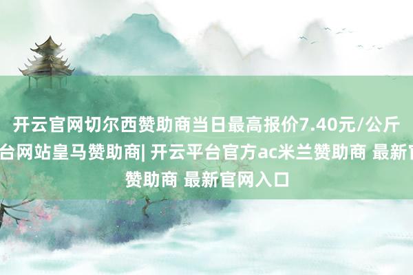 开云官网切尔西赞助商当日最高报价7.40元/公斤-开云平台网站皇马赞助商| 开云平台官方ac米兰赞助商 最新官网入口